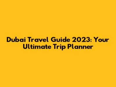 Dubai Travel Guide 2023: Your Ultimate Trip Planner