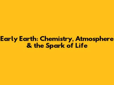 Early Earth: Chemistry, Atmosphere & the Spark of Life