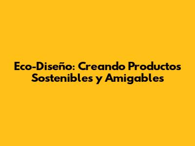 Eco-Diseño: Creando Productos Sostenibles y Amigables