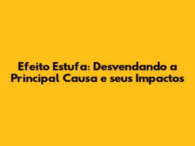 Efeito Estufa: Desvendando a Principal Causa e seus Impactos