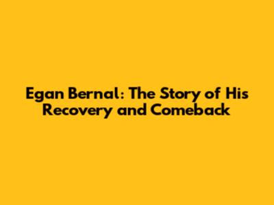 Egan Bernal: The Story of His Recovery and Comeback