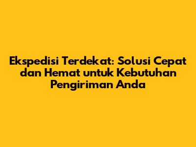 Ekspedisi Terdekat: Solusi Cepat dan Hemat untuk Kebutuhan Pengiriman Anda