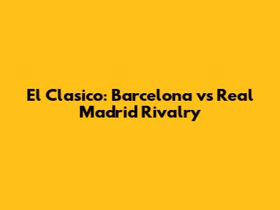 El Clasico: Barcelona vs Real Madrid Rivalry