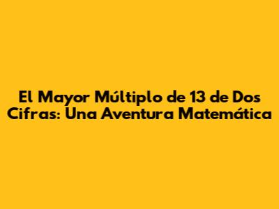 El Mayor Múltiplo de 13 de Dos Cifras: Una Aventura Matemática