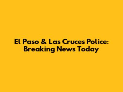El Paso & Las Cruces Police: Breaking News Today