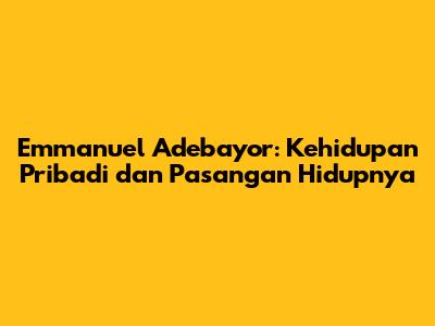 Emmanuel Adebayor: Kehidupan Pribadi dan Pasangan Hidupnya
