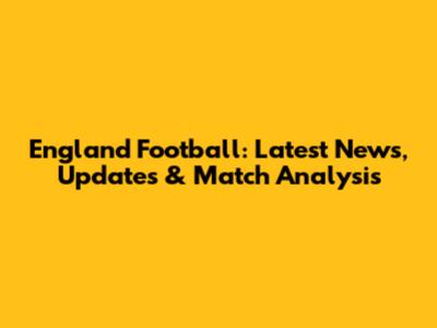 England Football: Latest News, Updates & Match Analysis