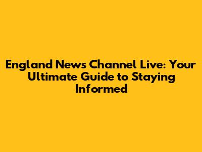 England News Channel Live: Your Ultimate Guide to Staying Informed