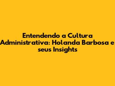 Entendendo a Cultura Administrativa: Holanda Barbosa e seus Insights