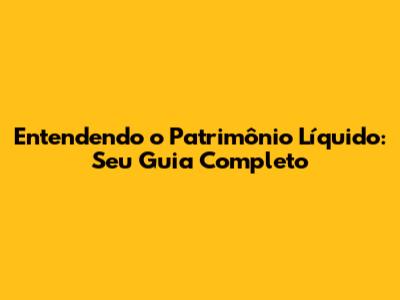 Entendendo o Patrimônio Líquido: Seu Guia Completo