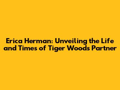 Erica Herman: Unveiling the Life and Times of Tiger Woods' Partner