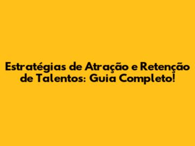 Estratégias de Atração e Retenção de Talentos: Guia Completo!
