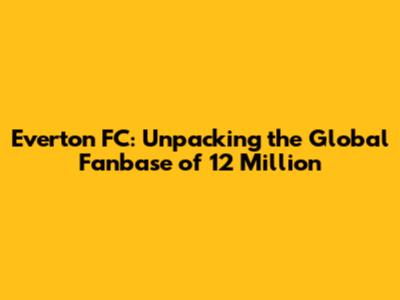 Everton FC: Unpacking the Global Fanbase of 12 Million