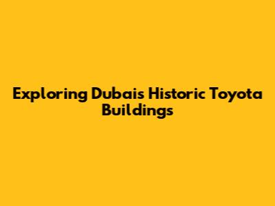 Exploring Dubai's Historic Toyota Buildings