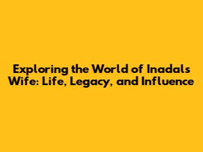 Exploring the World of Inadal's Wife: Life, Legacy, and Influence