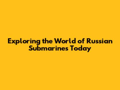 Exploring the World of Russian Submarines Today