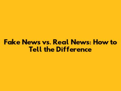 Fake News vs. Real News: How to Tell the Difference