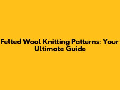 Felted Wool Knitting Patterns: Your Ultimate Guide