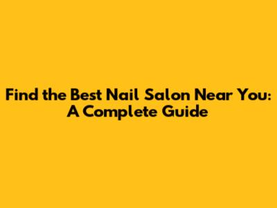 Find the Best Nail Salon Near You: A Complete Guide