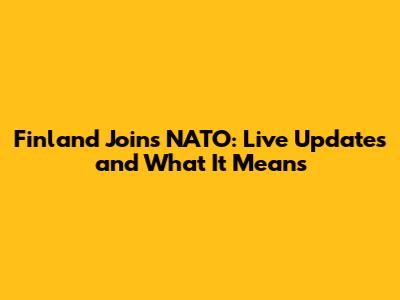 Finland Joins NATO: Live Updates and What It Means