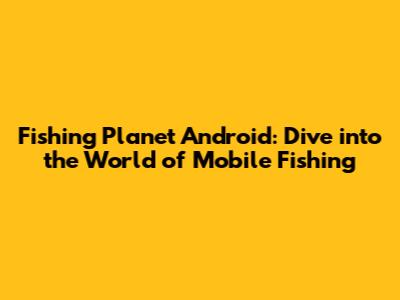 Fishing Planet Android: Dive into the World of Mobile Fishing