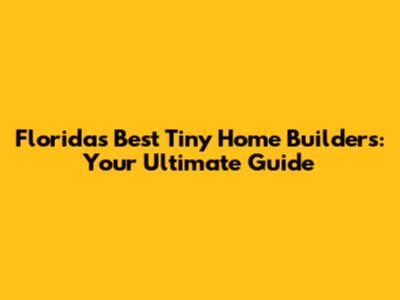 Florida's Best Tiny Home Builders: Your Ultimate Guide