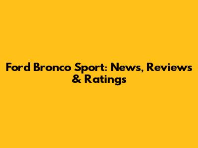 Ford Bronco Sport: News, Reviews & Ratings