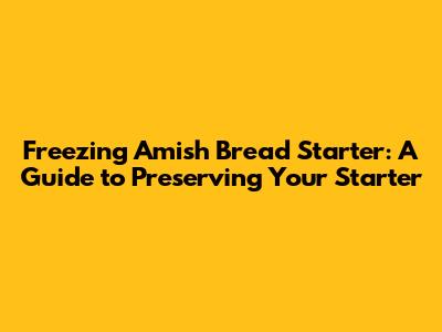 Freezing Amish Bread Starter: A Guide to Preserving Your Starter