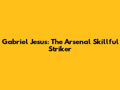 Gabriel Jesus: The Arsenal Skillful Striker
