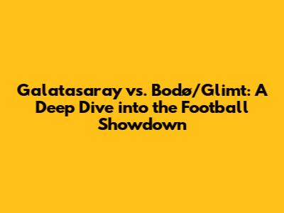 Galatasaray vs. Bodø/Glimt: A Deep Dive into the Football Showdown