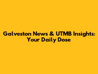 Galveston News & UTMB Insights: Your Daily Dose