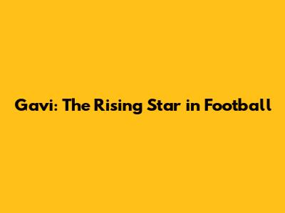Gavi: The Rising Star in Football