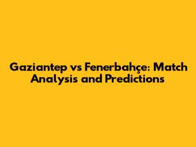 Gaziantep vs Fenerbahçe: Match Analysis and Predictions
