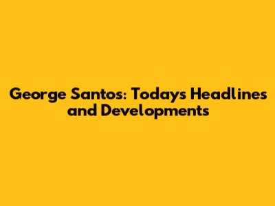 George Santos: Today's Headlines and Developments