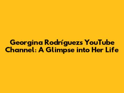 Georgina Rodríguez's YouTube Channel: A Glimpse into Her Life