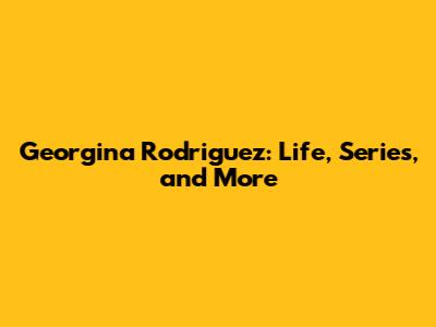 Georgina Rodriguez: Life, Series, and More