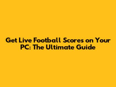 Get Live Football Scores on Your PC: The Ultimate Guide