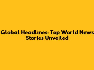 Global Headlines: Top World News Stories Unveiled
