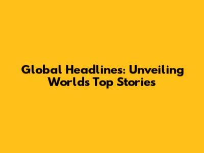 Global Headlines: Unveiling World's Top Stories