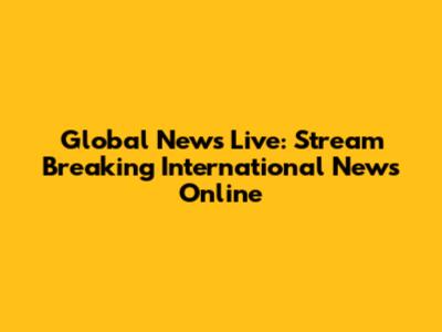 Global News Live: Stream Breaking International News Online