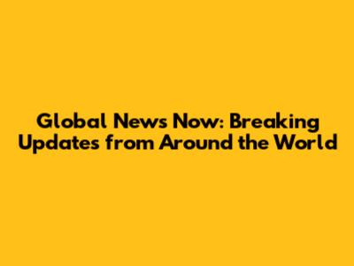 Global News Now: Breaking Updates from Around the World