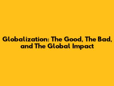 Globalization: The Good, The Bad, and The Global Impact