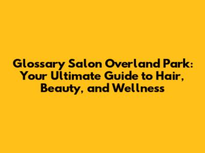 Glossary Salon Overland Park: Your Ultimate Guide to Hair, Beauty, and Wellness