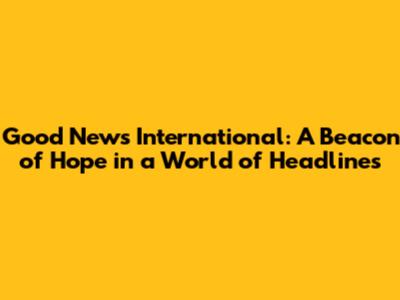 Good News International: A Beacon of Hope in a World of Headlines