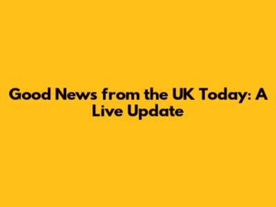 Good News from the UK Today: A Live Update