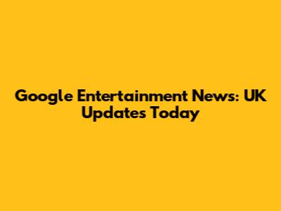 Google Entertainment News: UK Updates Today