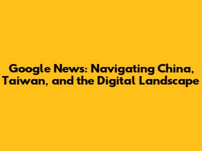 Google News: Navigating China, Taiwan, and the Digital Landscape