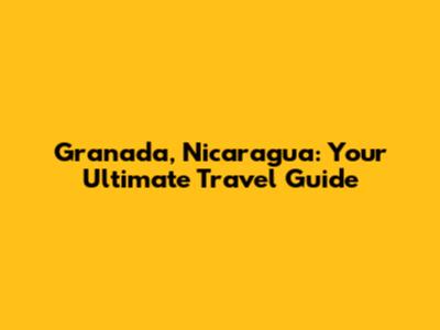 Granada, Nicaragua: Your Ultimate Travel Guide