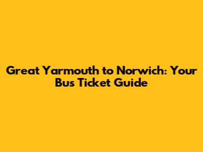 Great Yarmouth to Norwich: Your Bus Ticket Guide