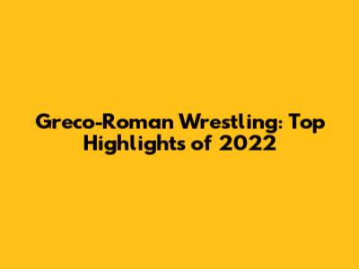 Greco-Roman Wrestling: Top Highlights of 2022